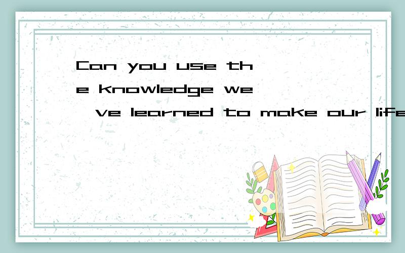 Can you use the knowledge we've learned to make our life better and more?的翻译?
