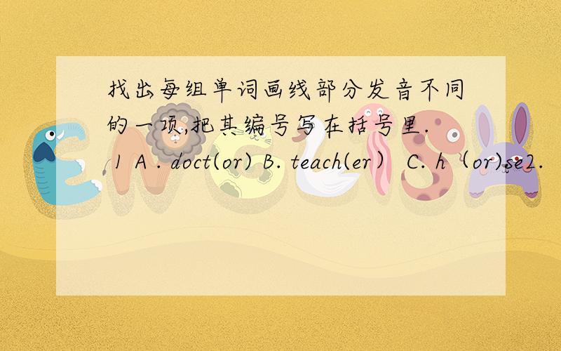 找出每组单词画线部分发音不同的一项,把其编号写在括号里. 1 A . doct(or) B. teach(er） C. h（or)se2.  A    n（ow）      B  c（oa)t    c    wind(ow)3    A     sh(ee)p        b  br(ea)d         c   p(ea)ch4    A     b(i)ke