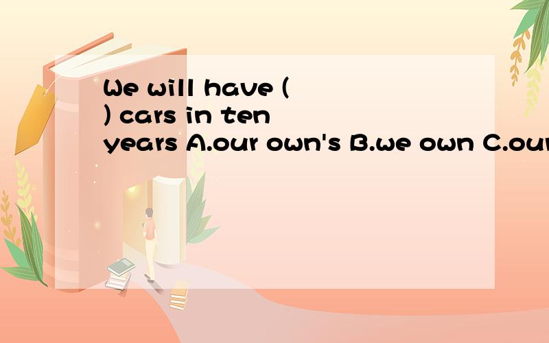 We will have () cars in ten years A.our own's B.we own C.our own D.when