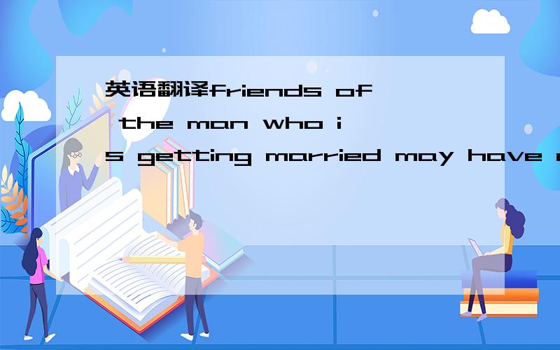 英语翻译friends of the man who is getting married may have a bachelor party for him