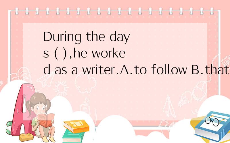 During the days ( ),he worked as a writer.A.to follow B.that followed C.followed D.following但是为什么要用这种从句的形式呢?那选C可以吗?用非谓语丫.
