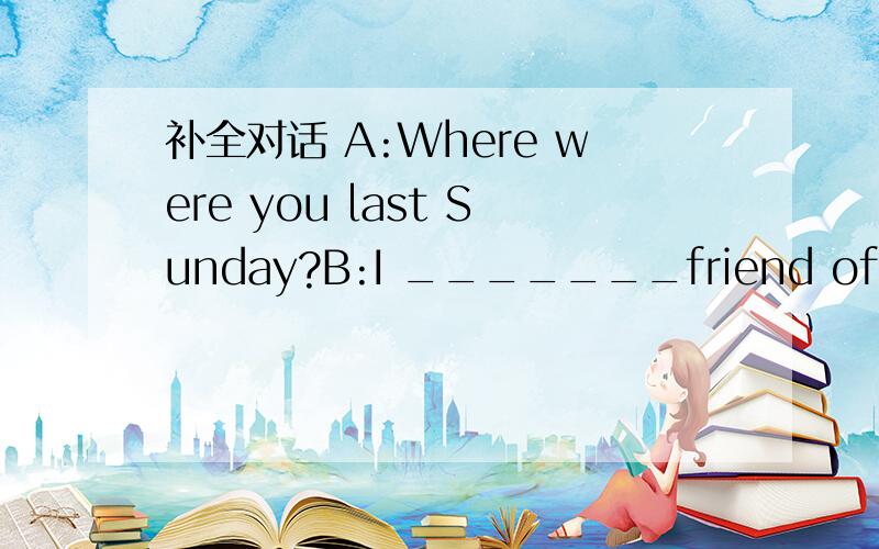 补全对话 A:Where were you last Sunday?B:I _______friend of mine.