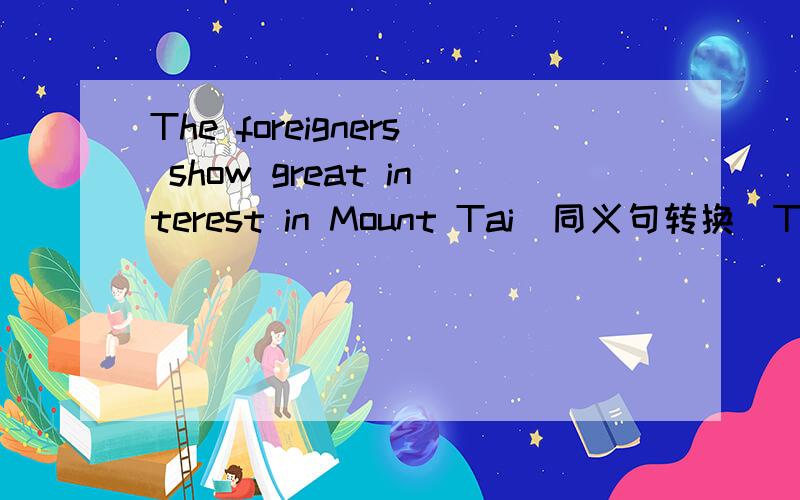 The foreigners show great interest in Mount Tai（同义句转换)The foreigners___ ___ ___ ___Mount Tai.