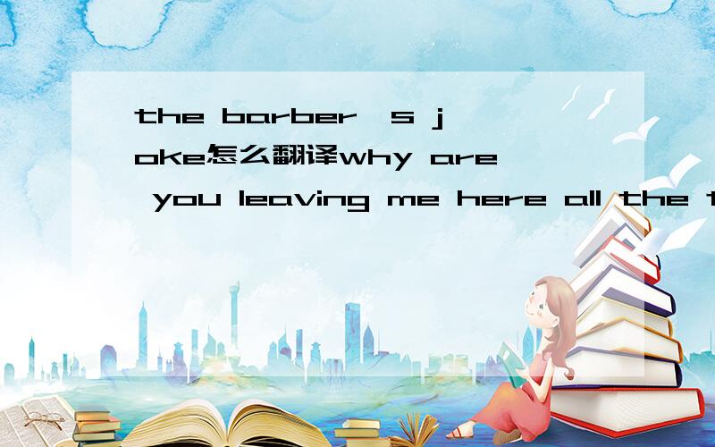 the barber's joke怎么翻译why are you leaving me here all the time?就这一句,谢了饿，还有，最后一句。。。谢了，兄弟。。。