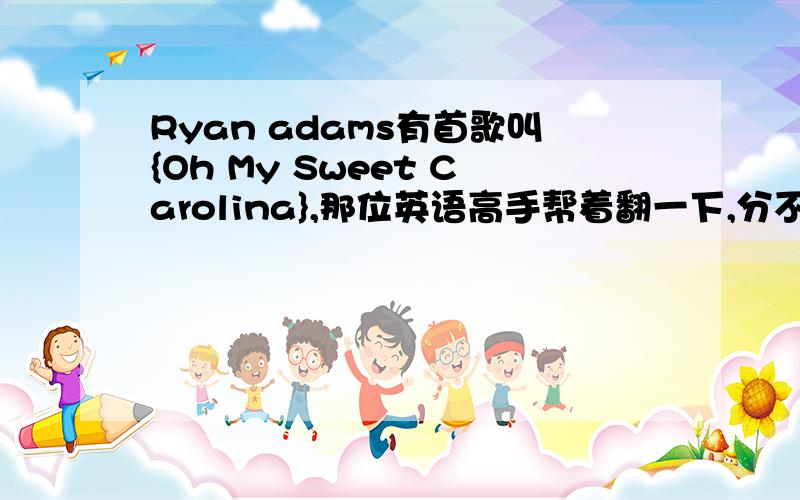 Ryan adams有首歌叫{Oh My Sweet Carolina},那位英语高手帮着翻一下,分不多,将就着来吧,歌词：I went down to HoustonAnd I stopped in San AntoneI passed up the station for the busI was trying to find me somethingBut I wasn't sure j