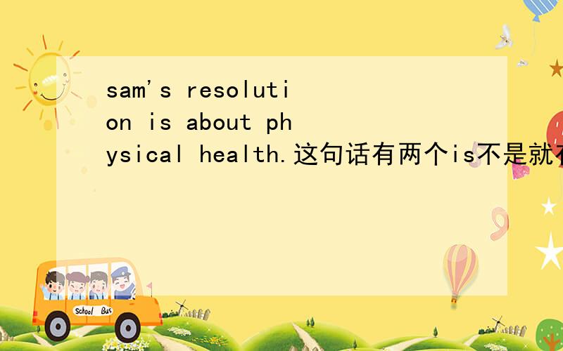 sam's resolution is about physical health.这句话有两个is不是就有两个谓语么…在简单句里不是错误的吗?