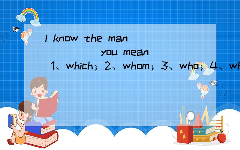 l know the man ____ you mean 1、which；2、whom；3、who；4、what 为什么不能用who理由