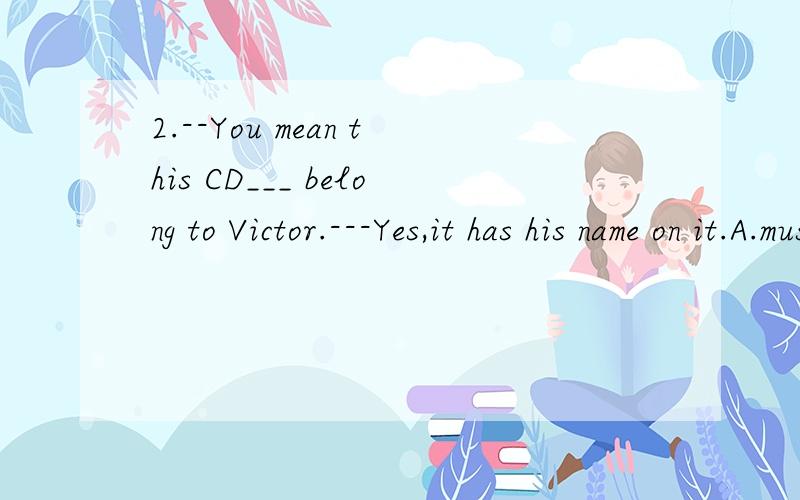 2.--You mean this CD___ belong to Victor.---Yes,it has his name on it.A.must B.may C.might D.can