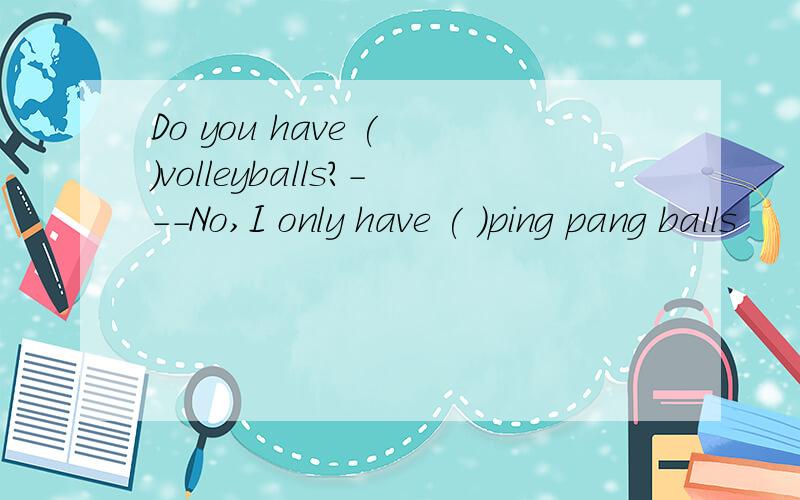 Do you have ( )volleyballs?---No,I only have ( )ping pang balls