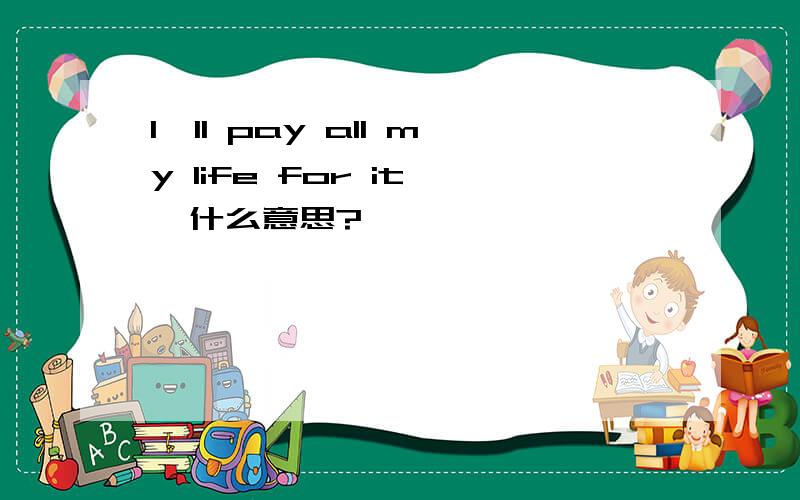 I'll pay all my life for it   什么意思?