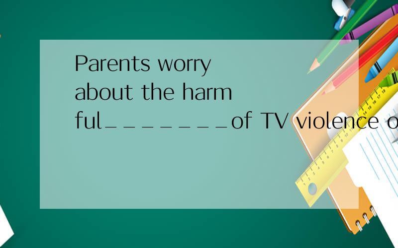 Parents worry about the harmful_______of TV violence on their children