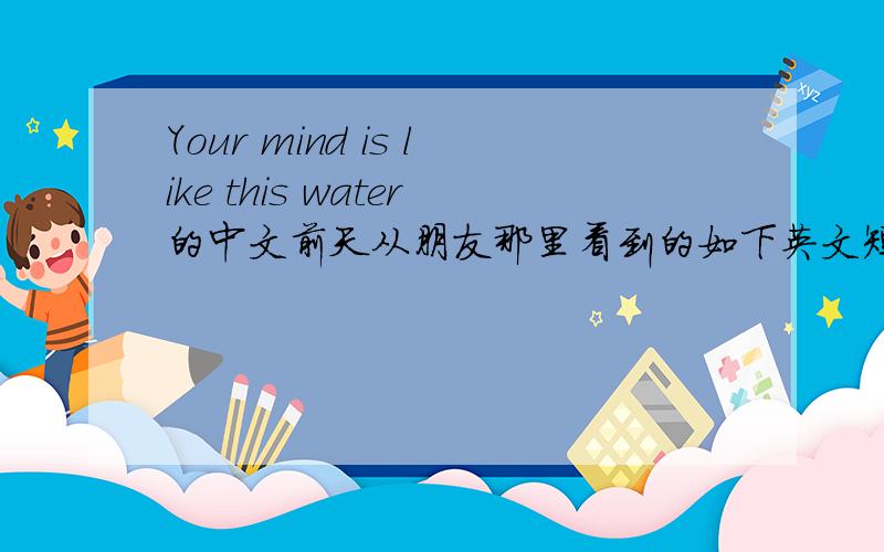 Your mind is like this water的中文前天从朋友那里看到的如下英文短句,希望能够得到准确答案~(30分送上)Your mind is like this water.When it is agitated,it becomes difficult to see,but if you allow it to settle,the answer be