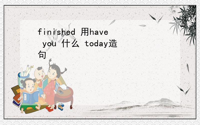 finished 用have you 什么 today造句