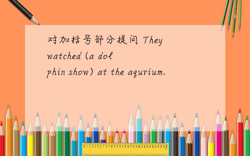 对加括号部分提问 They watched (a dolphin show) at the aqurium.