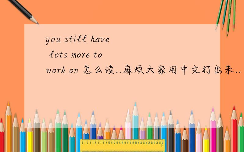 you still have lots more to work on 怎么读..麻烦大家用中文打出来..