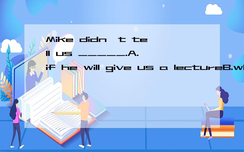 Mike didn't tell us _____.A.if he will give us a lectureB.whether he would go with us C.when he has started\x05\x05D.when he will arrive并说明为什么