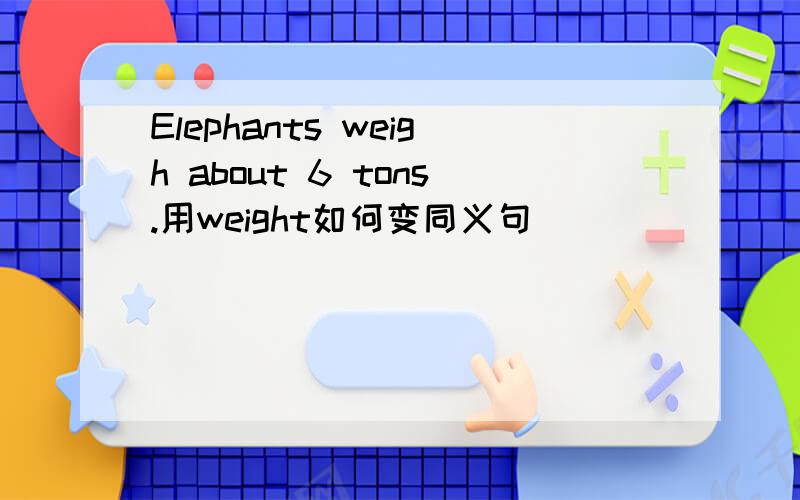 Elephants weigh about 6 tons.用weight如何变同义句
