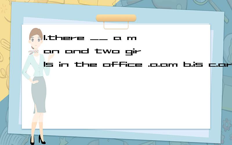 1.there __ a man and two girls in the office .a.am b.is c.are d.be 2.___?--there are 3.a.where are the pictures.b.where is the wall .c.how many pictures are there d.are there any pictures .