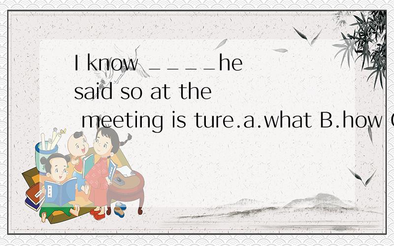 I know ____he said so at the meeting is ture.a.what B.how C.why D.if