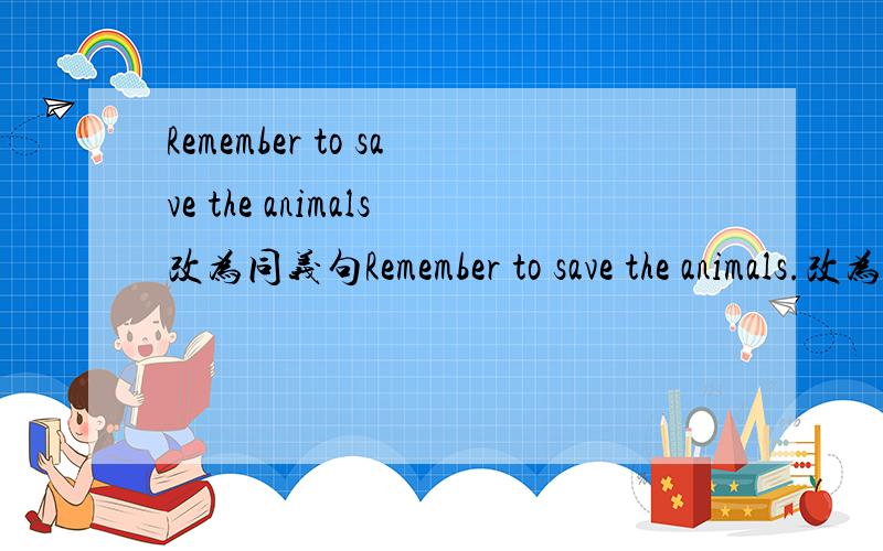 Remember to save the animals改为同义句Remember to save the animals.改为（ ）（ ）to save the animals.