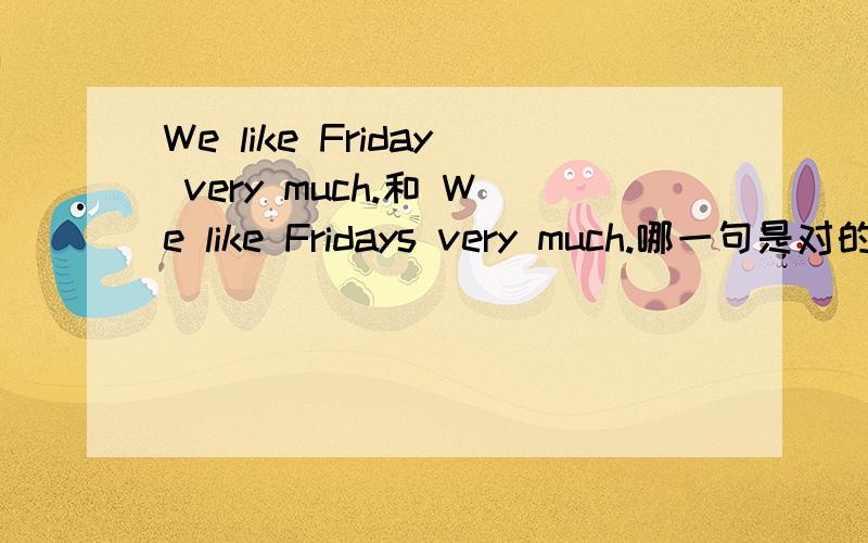 We like Friday very much.和 We like Fridays very much.哪一句是对的.