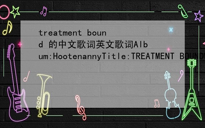 treatment bound 的中文歌词英文歌词Album:HootenannyTitle:TREATMENT BOUNDWe're gettin' no place fast as we canGet a noseful from our so-called friendsWe're gettin' nowhere quick as we know howWe whirl from town to town treatment boundFirst thi