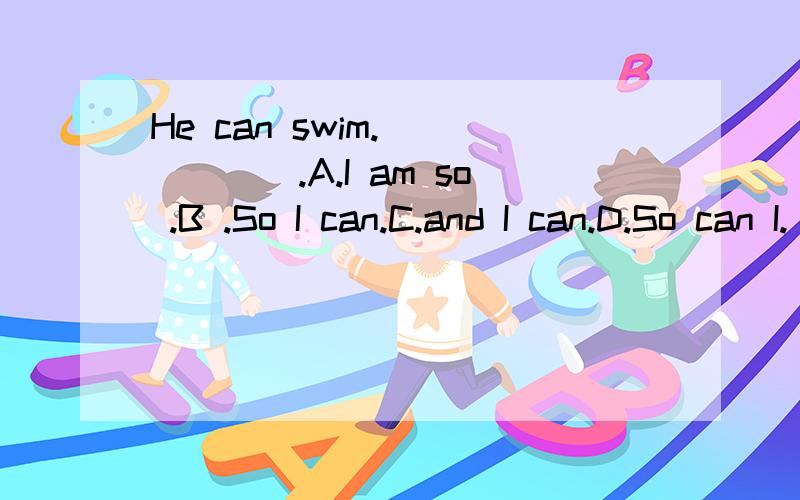 He can swim.______.A.I am so .B .So I can.C.and I can.D.So can I.