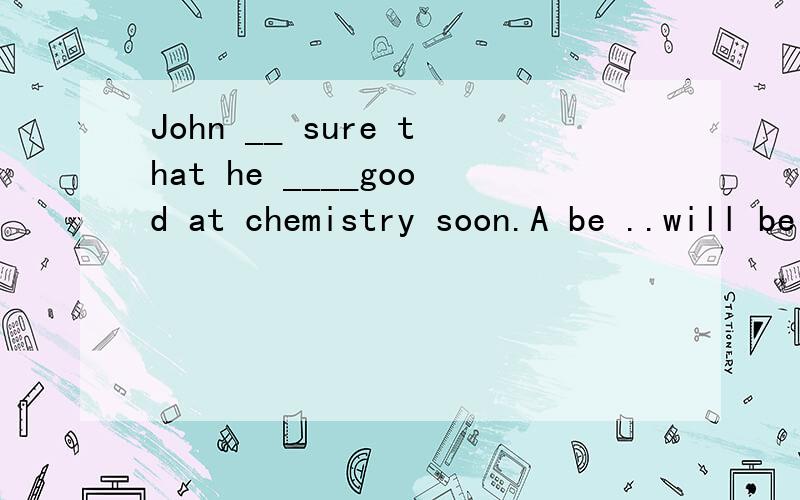 John __ sure that he ____good at chemistry soon.A be ..will be B is ..would be C was..will be D was ..would be