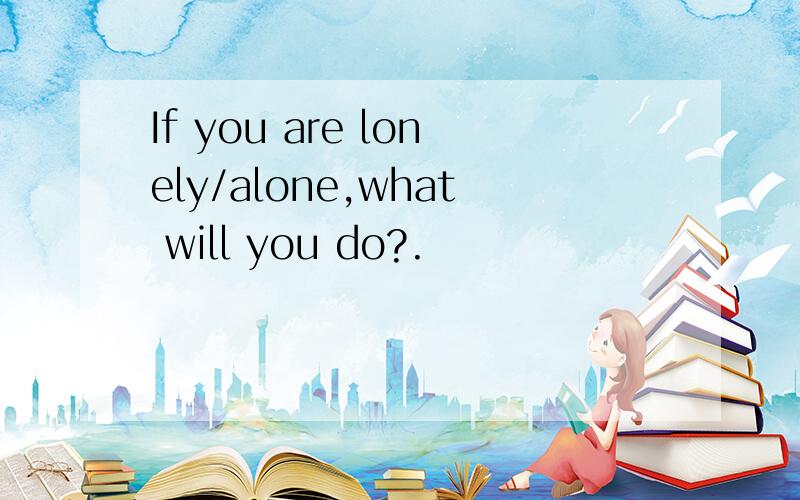 If you are lonely/alone,what will you do?.