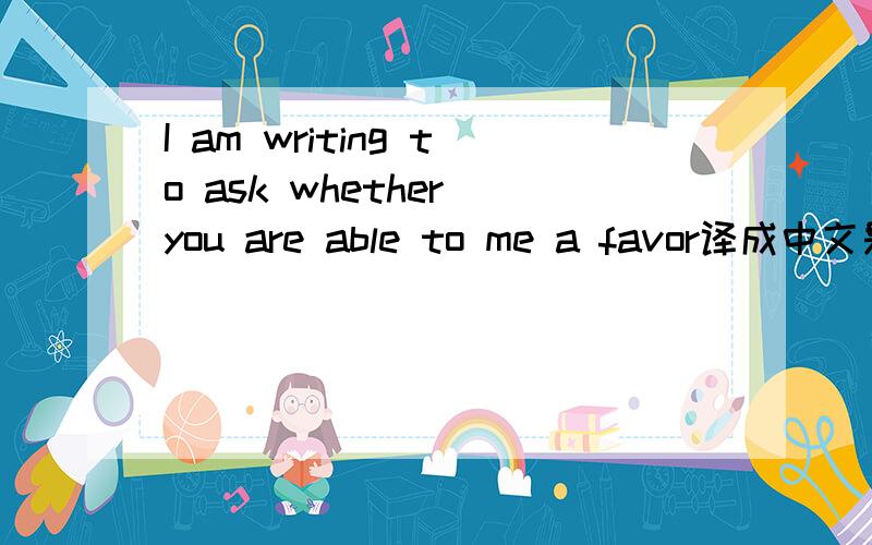 I am writing to ask whether you are able to me a favor译成中文是什么意思
