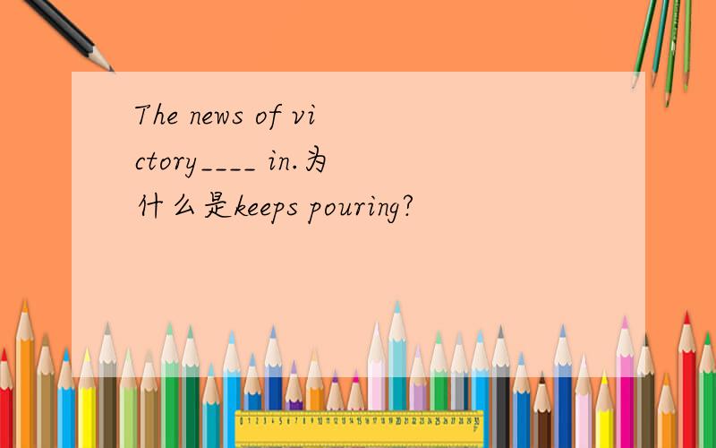 The news of victory____ in.为什么是keeps pouring?