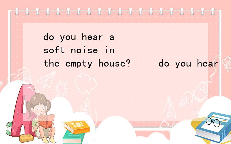 do you hear a soft noise in the empty house?     do you hear ___ ___in the empty house?同义句转换