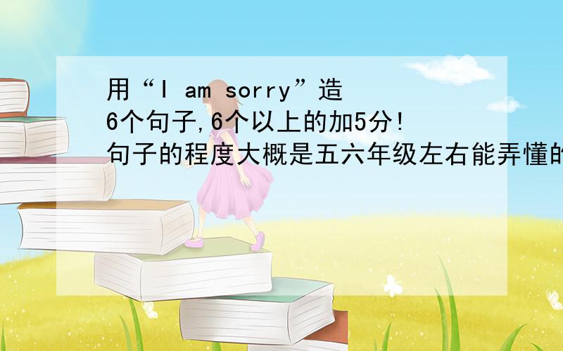 用“I am sorry”造6个句子,6个以上的加5分!句子的程度大概是五六年级左右能弄懂的，别太难了啊。。 最好再加上翻译，，加5分  。。。