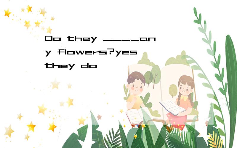 Do they ____any flowers?yes,they do