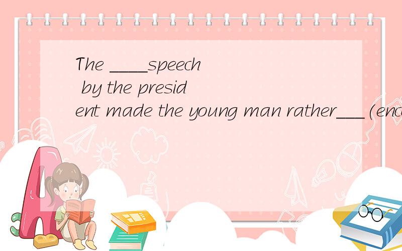 The ____speech by the president made the young man rather___(encourge)选择形式填写