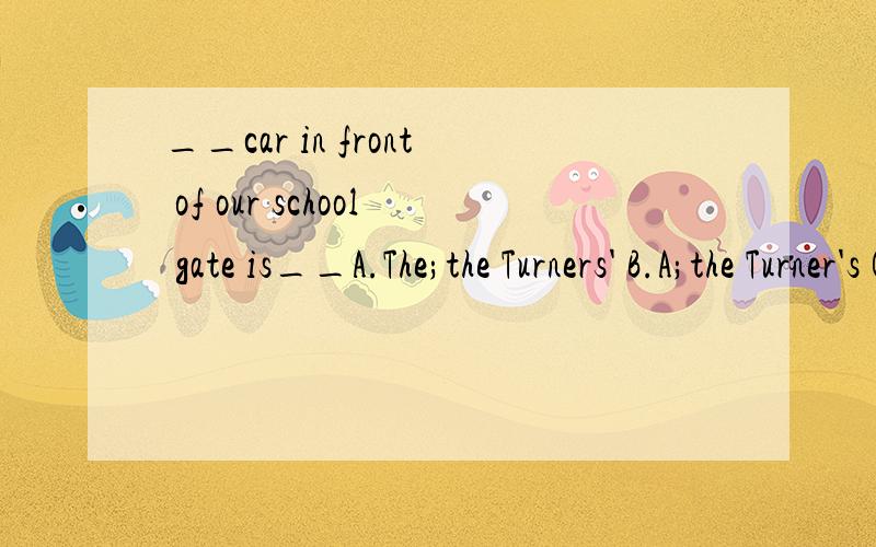 __car in front of our school gate is__A.The;the Turners' B.A;the Turner's C.The;the Turners 并说明理由