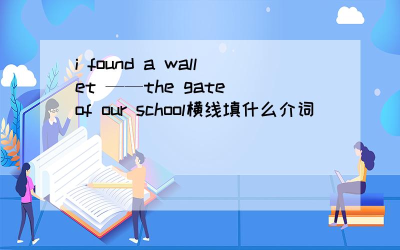 i found a wallet ——the gate of our school横线填什么介词