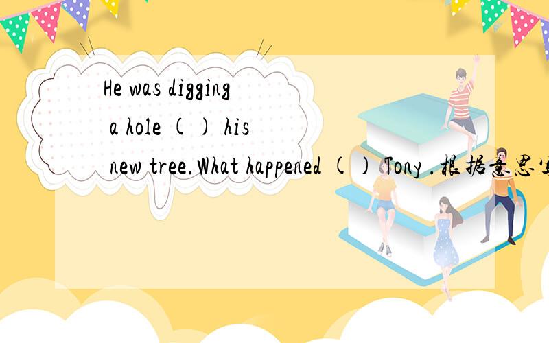 He was digging a hole () his new tree.What happened () Tony .根据意思写单词.