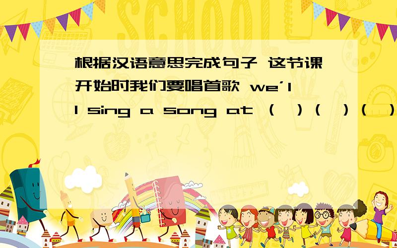 根据汉语意思完成句子 这节课开始时我们要唱首歌 we’ll sing a song at （ ）（ ）（ ）the class