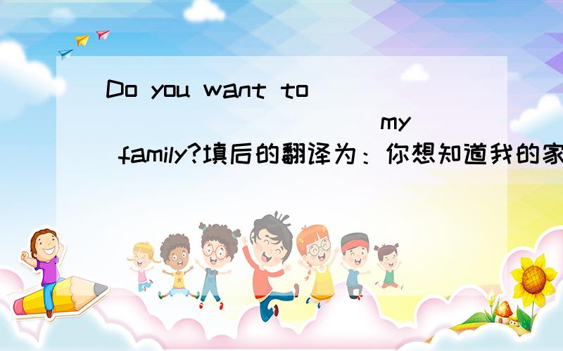 Do you want to ____ _____ my family?填后的翻译为：你想知道我的家庭情况吗？