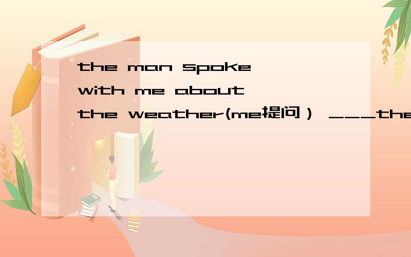 the man spoke with me about the weather(me提问） ___the man spoke with me about the weather(me提问）___ ___ ___ the man speak about the weather?