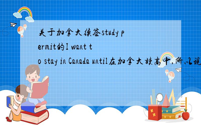 关于加拿大续签study permit的I want to stay in Canada until在加拿大读高中,所以现在是renew study permit,原来的9.29到期.在网上续签的时候,有问到：I want to stay in Canada until今年9月入学coop（5年）是写2016
