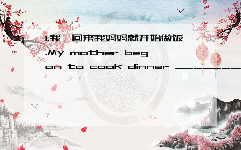 1.我一回来我妈妈就开始做饭.My mother began to cook dinner ______________________________I got ho