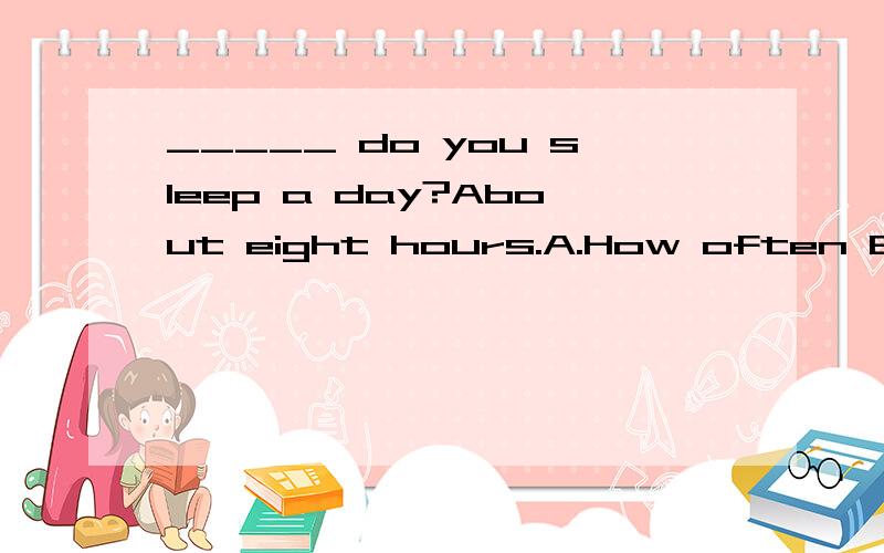 _____ do you sleep a day?About eight hours.A.How often B.how long C.How soon D.how much(解释下为什么选?)为什么？