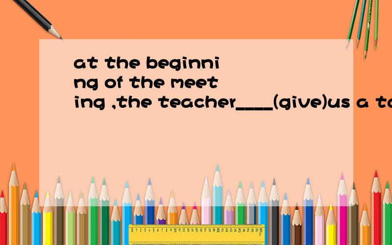 at the beginning of the meeting ,the teacher____(give)us a talk first