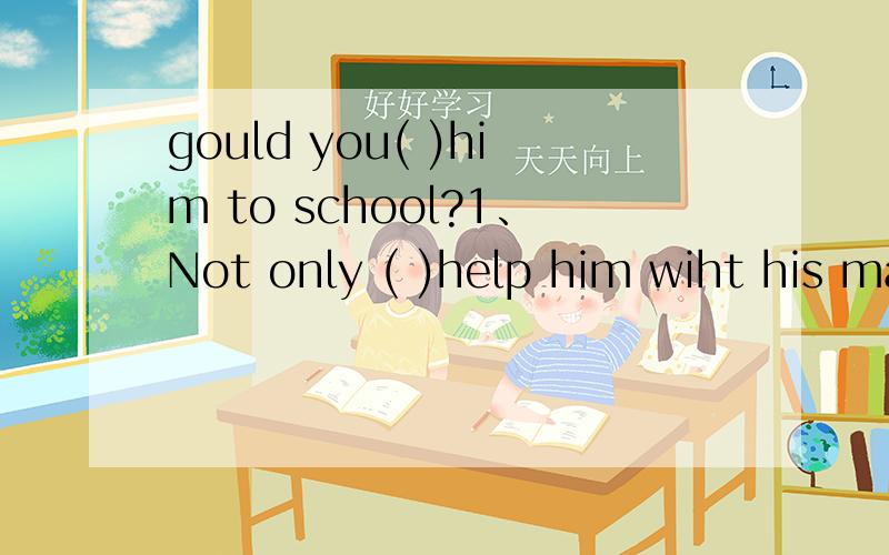 gould you( )him to school?1、Not only ( )help him wiht his math ,but you should help him his chinese 1.you should 2.should you 2、( )to college is not easy for us1.go 2.going 3.goes3、gould you( )him to school?1.take 2.bring