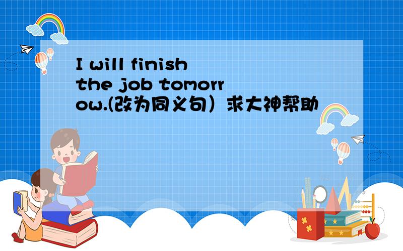 I will finish the job tomorrow.(改为同义句）求大神帮助