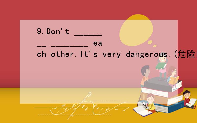 9.Don't ________ ________ each other.It's very dangerous.(危险的)
