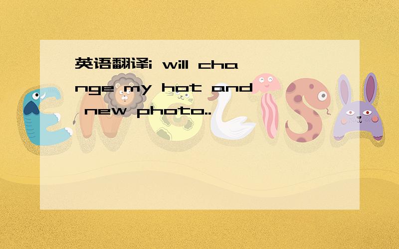 英语翻译i will change my hot and new photo..
