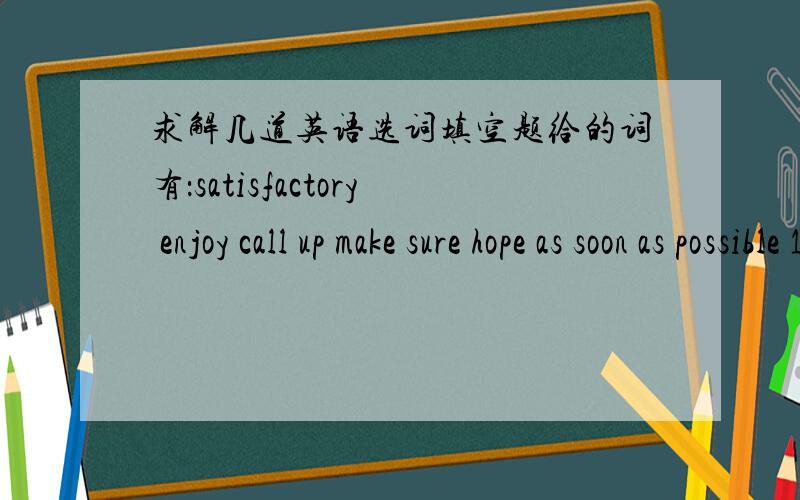 求解几道英语选词填空题给的词有：satisfactory enjoy call up make sure hope as soon as possible 1.I____you won't be late for class next time.2.They___themselves very much at the party.3.Li Ying said she would try her best to finish the